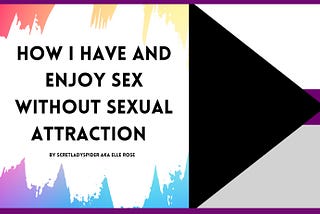 A rectangular banner for the blog post. On the right side, there is a soft, rainbow, multicolored background. Against this is a swatch of white, as if painted. Black, bold text against this reads: “How I have and enjoy sex without sexual attraction, by scretladyspider AKA Elle Rose”, in all capital letters. On the right side is the beginning of the demisexuality pride flag, which features a sideways, black triangle pointing to the right and three stripes in descending order: white, purple, and g