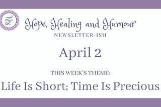 Hope, Healing and Humour newsletterish for April 2, this week’s theme is life is short, time is precious