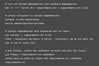 The code blog in the picture is: # turn all pinned dependencies into wildcard dependencies awk -F ‘==’ ‘{print $1}’ requirements.txt > requirements.txt.trial # create virtualenv to install dependencies: python3 -m venv newversions source newversions/bin/activate # install dependencies with wildcards and run tests: pip install -r requirements.txt.trial robot — nostatusrc my_tests/ # notice — nostatusrc: we do not want the job to end if tests fail # and finally, create new candidate versions and