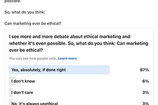 Poll title: “I see more and more debate about ethical marketing and whether it’s even possible. So, what do you think: Can marketing ever be ethical? 87% of respondents chose “Yes, absolutely, if done right”. 6% chose “I don’t know” and 3% each said “I don’t care” or “No, it’s always unethical”. The poll received 31 votes and 17 comments.