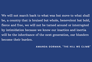 White text on blue background: “We will not march back to what was but move to what shall be, a country that is bruised but whole, benevolent but bold, fierce and free, we will not be turned around or interrupted by intimidation because we know our inaction and inertia will be the inheritance of the next generation, our blunders become their burden.” -Amanda Gorman, “The Hill We Climb”
