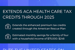 THE INFLATION REDUCTION ACT: LOWERS PRESCRIPTION DRUG COSTS: Medicare will have the authority to negotiate prescription drug prices; Caps out-of-pocket costs for Medicare recipients at $2,000 a year; EXTENDS ACA HEALTH CARE TAX CREDITS THROUGH 2025: Extends the enhanced premium tax credits created through the American Rescue Plan; Estimated monthly savings for a family of four with a household income of $75,000: $248; PUTS THE UNITED STATES ON TRACK FOR CLIMATE GOALS: Hundreds of billions of dol