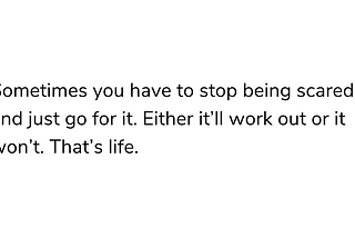 Sometimes you have to stop being scared and just go for it. Either it’ll work out or it won’t. That’s life.