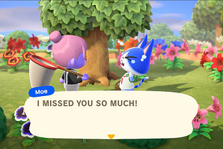 The Animal Crossing villager named Moe says to the player, while crying, “I MISSED YOU SO MUCH!”