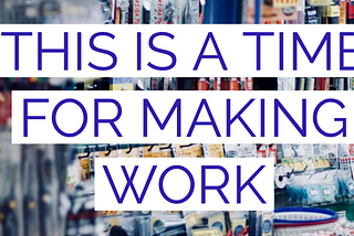 This Is A Time for Making Work