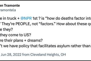 A post from @tramontela on X/Twitter reads “46 ppl die in truck + @NPR 1st ? is “how do deaths factor into immig debate?” They’re PEOPLE, not “factors.” How about these questions: Who were they? Why did they come to US? What were their plans + dreams? Why don’t we have policy that facilitates asylum rather than death?”
