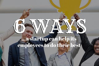 6 Ways to Help Your Start-Up Businesses Employees Do Their Best