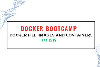 Docker Bootcamp Day 2/15 — Hands-On Docker File, Docker Images and Docker Containers