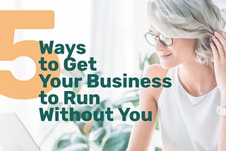 5 Ways to Get Your Business to Run Without You