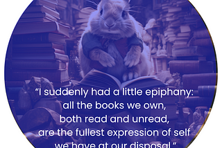 AI generated image of a rabbit sitting in a library very crowded with books. The rabbit sits atop a pile of books. Below the rabbit, in white letters are teh words: “I suddenly had a little epiphany: all the books we own, both read and unread, are the fullest expression of self we have at our disposal.” -Nick Hornsby