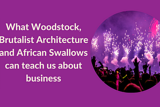 What Woodstock, Brutalist Architecture and African Swallows can teach us about business