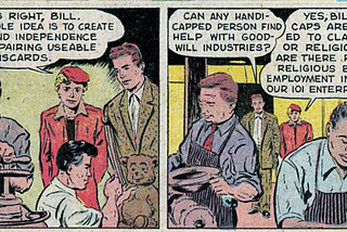 The left side of this section of the comic reads “That’s right, Bill. The whole idea is to create skill and independence by repairing useable discards.” The right side is a conversation between two people. One person asks “Can any handicapped person find help with Goodwill Industries?” and the other responds “Yes, Bill. Handicaps aren’t limited to class, color, or religion. Neither are there racial nor religious bars to employment in any of our 101 enterprises.”
