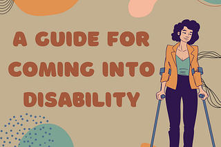Brown text on a cream background reads “A Guide For Coming Into Disability” a person using forearm crutches with curly hair in a femme business-casual outfit stands next to the title. Abstract, neutral-colored shapes surround the image