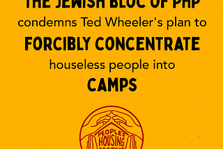 Mustard yellow background. The PHP logo of 4 interconnected hands making the outline of a house with the words “People’s Housing Project” in the middle of the hands is at the bottom. The main text says “The Jewish Bloc of PHP condemns Ted Wheeler’s plan to FORCIBLY CONCENTRATE housewless people into CAMPS”