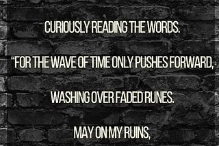 I am too tired to run, too scared to hide.
 Although I am in ruins, bravely I stand,
 Curiously reading the words.
 “For the wave of time only pushes forward,
 Washing over faded runes.
 May on my ruins,
 You find some salvage.”