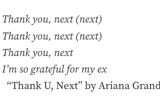 This photo is of the following text: Thank you, next (next). Thank you, next (next). Thank you, next. I’m so grateful for my ex .“ From Thank U, Next” by Ariana Grande