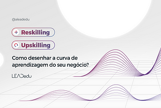 Reskilling e Upskilling: como desenhar a curva de aprendizagem do seu negócio?