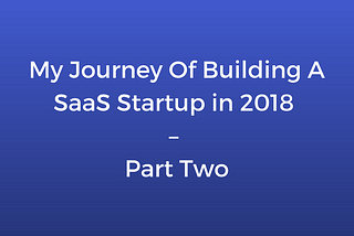 My Journey Of Building A SaaS Startup In 2018 — Part Two