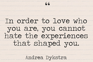 Quote: In order to love who you are, you cannot hate the experiences that shaped you. Andrea Dykstra