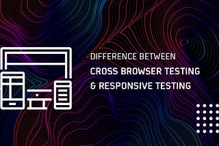 Understanding The Difference Between Cross Browser Testing & Responsive Testing