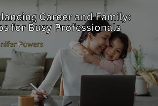 Jennifer Powers on Balancing Career and Family: Tips for Busy Professionals