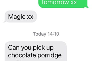 Mum, end of previous message “you here please Xxx” Me: “Great, see you tomorrow xx” Mum “Magic” Today 14:10 Mum “Can you pick up chocolate porridge and banana porridge plus 2 of Yacult. (sp) I have a trojan on my computer. xx Mum”