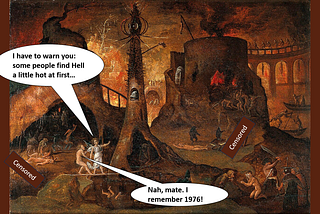 A painting of an angel leading a damned soul into Hell. The angel is saying: “I have to warn you: some people find Hell a little hot at first…” The soul replies: “Nah, mate. I remember 1976!”