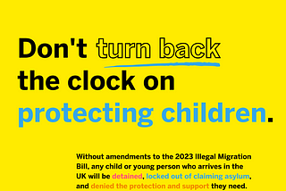 Don’t turn back the clock on protecting children. Without amenments to the 2023 Illegal Migration Bill, any child or young person who arrives in the UK will be detained, locked out of claiming asylum and denied the protection and support they need. Decorative: predominantly black writing on a bright yellow background. Key words are highlighted using different colours and font styles, or underlined.
