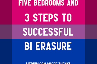 Image by author, Zhenya. The image’s background is the bi pride flag, which is pink at the top, purple in the middle and blue at the bottom. It is overlaid with the white text: FIVE BEDROOMS AND 3 STEPS TO SUCCESSFUL BI ERASURE, with the author’s profile link, medium.com/@cde.zhenya, at the bottom.
