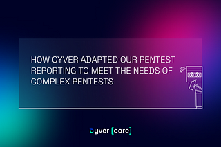 HOW CYVER ADAPTED OUR PENTEST REPORTING TO MEET THE NEEDS OF COMPLEX PENTESTS