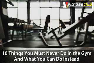 10 Things You Must Never Do in the Gym And What You Can Do Instead
