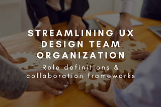Streamlining UX Design Team Organization: Role definitions & collaboration frameworks
