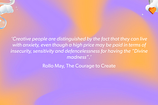 ‘Creative people are distinguished by the fact that they can live with anxiety, even though a high price may be paid in terms of insecurity, sensitivity and defencelessness for having the “Divine madness”.’ Rollo May, The Courage to Create