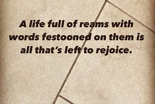 A life full of reams with words festooned on them is all that’s left to rejoice.