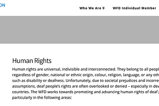 A screenshot of the WFD website that reads: Human rights are universal, indivisible and interconnected. They belong to all people, regardless of gender, national or ethnic origin, colour, religion, language, or any other status such as disability or deafness. Unfortunately, due to societal prejudices and incorrect assumptions, deaf people’s rights are often overlooked or denied — especially in developing countries. The WFD works towards promoting and advancing human rights of deaf people.
