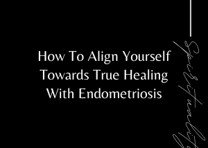 How To Align Yourself Towards True Healing With Endometriosis