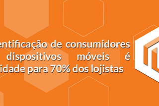 A identificação de consumidores em dispositivos móveis é prioridade para 70% dos lojistas