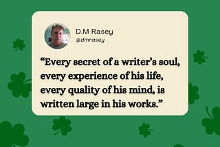 “Every secret of a writer’s soul, every experience of his life, every quality of his mind, is written large in his works.”