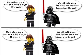 4 frame comic featuring lego IT manager (I think!) and darth vader
 ITM: Our systems are a mess of our 8 previous IT projects
 DV: We will build a new Death Star and learn the lessons of the past
 ITM: Our systems are a mess of our 9 previous IT projects
 DV: We will build a new Death Star and learn the lessons of the past