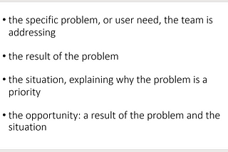 Creating a problem statement should take into account: the specific problem, or user need, the team is addressing; the result of the problem; the situation, the situation, explaining why the problem is a priority and the opportunity, a result of the problem and the situation
