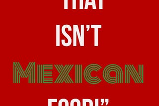 Stop Telling Me What ISN’T Mexican Food: Part Two