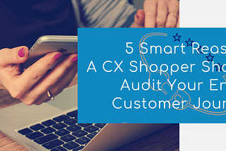 5 Reasons A CX Shopper Should Audit Your Customer Journey