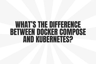 What’s the difference between Docker Compose and Kubernetes?