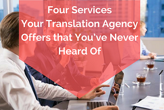 Four Services Your Translation Agency Offers that You’ve Never Heard Of