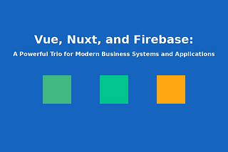 Vue, Nuxt, and Firebase: A Powerful Trio for Modern Business Systems and Applications