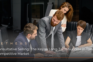 Consultative Selling: The Key to Long-Term Success in Today’s Competitive Market