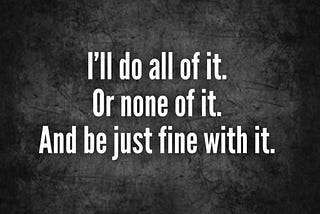 I’ll do all of it. Or none of it. And be just fine with it.