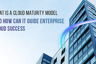 What is a Cloud Maturity Model and How Can It Guide Enterprise Cloud Success?