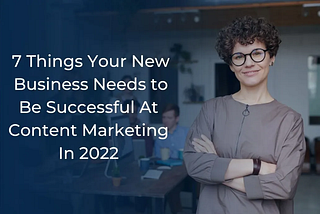 7 Things Your New Business Needs to Be Successful At Content Marketing In 2022