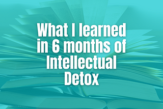 What I learned in 6 months of Intellectual Detox